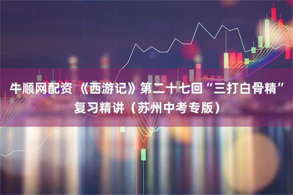 牛顺网配资 《西游记》第二十七回“三打白骨精”复习精讲（苏州中考专版）