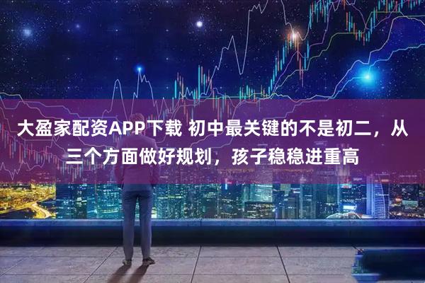 大盈家配资APP下载 初中最关键的不是初二，从三个方面做好规划，孩子稳稳进重高