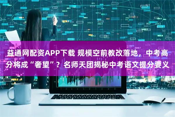 益通网配资APP下载 规模空前教改落地，中考高分将成“奢望”？名师天团揭秘中考语文提分要义