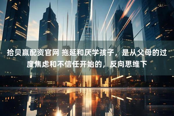 拾贝赢配资官网 拖延和厌学孩子，是从父母的过度焦虑和不信任开始的，反向思维下