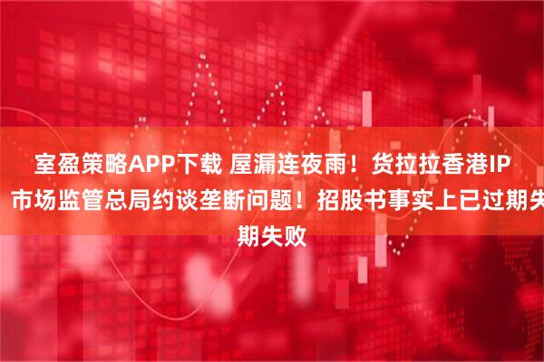 室盈策略APP下载 屋漏连夜雨！货拉拉香港IPO：市场监管总局约谈垄断问题！招股书事实上已过期失败
