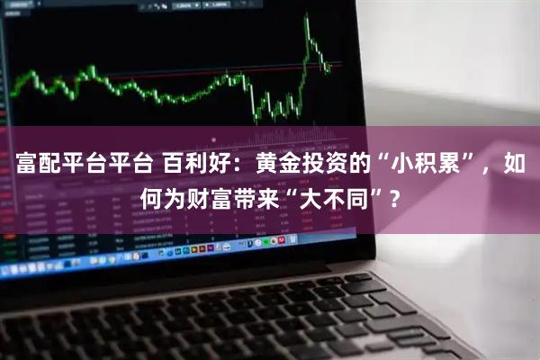 富配平台平台 百利好：黄金投资的“小积累”，如何为财富带来“大不同”？