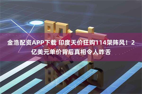 金浩配资APP下载 印度天价狂购114架阵风！2亿美元单价背后真相令人咋舌