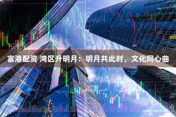 富港配资 湾区升明月：明月共此时，文化同心曲