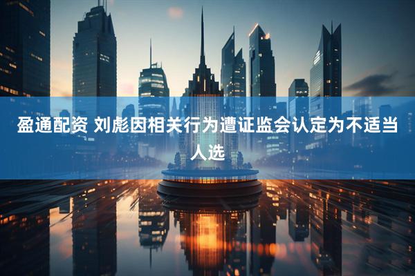 盈通配资 刘彪因相关行为遭证监会认定为不适当人选