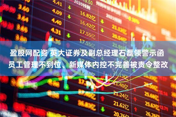 盈股网配资 英大证券及副总经理石磊领警示函 员工管理不到位、新媒体内控不完善被责令整改