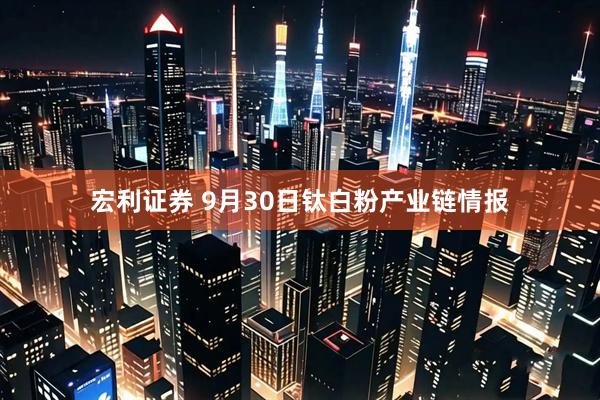 宏利证券 9月30日钛白粉产业链情报