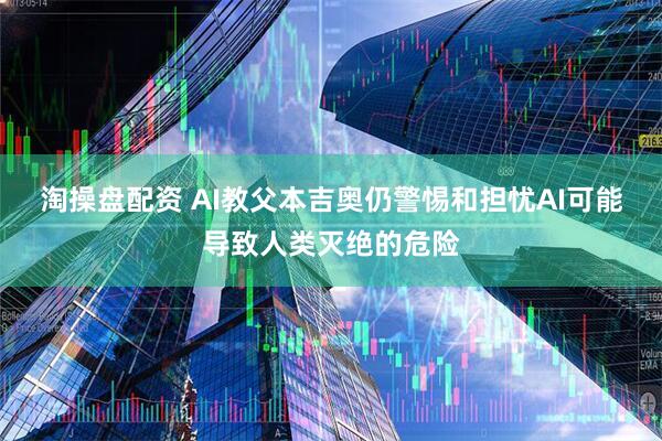 淘操盘配资 AI教父本吉奥仍警惕和担忧AI可能导致人类灭绝的危险