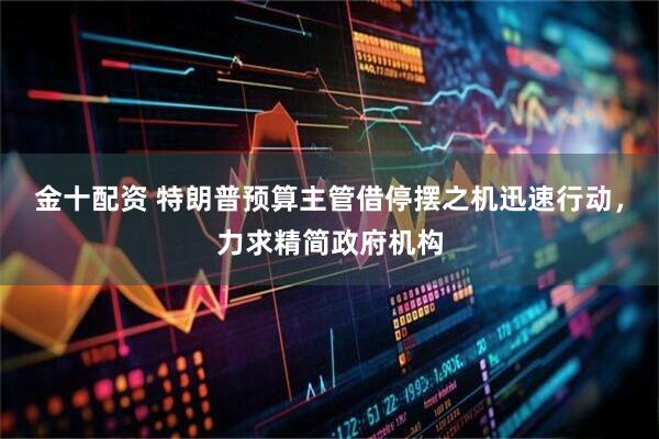金十配资 特朗普预算主管借停摆之机迅速行动，力求精简政府机构