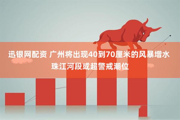 迅银网配资 广州将出现40到70厘米的风暴增水 珠江河段或超警戒潮位