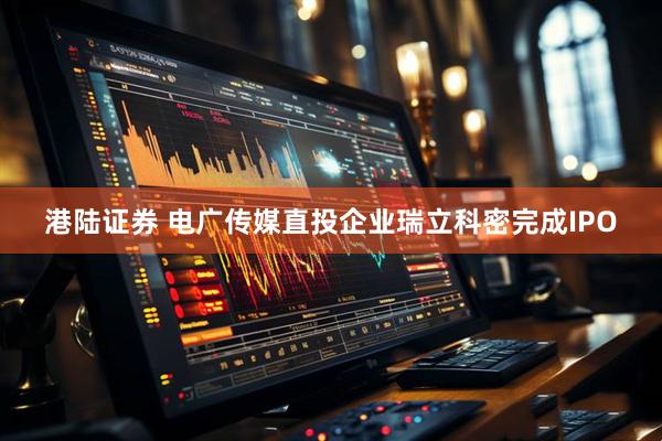 港陆证券 电广传媒直投企业瑞立科密完成IPO