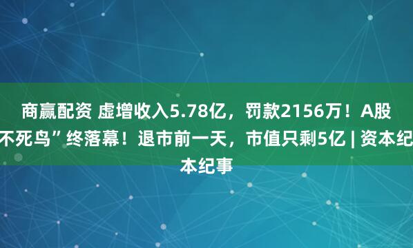 商赢配资 虚增收入5.78亿，罚款2156万！A股“不死鸟”终落幕！退市前一天，市值只剩5亿 | 资本纪事