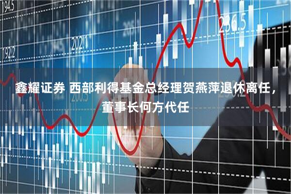 鑫耀证券 西部利得基金总经理贺燕萍退休离任，董事长何方代任