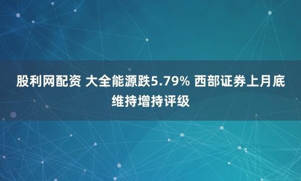 股利网配资 大全能源跌5.79% 西部证券上月底维持增持评级