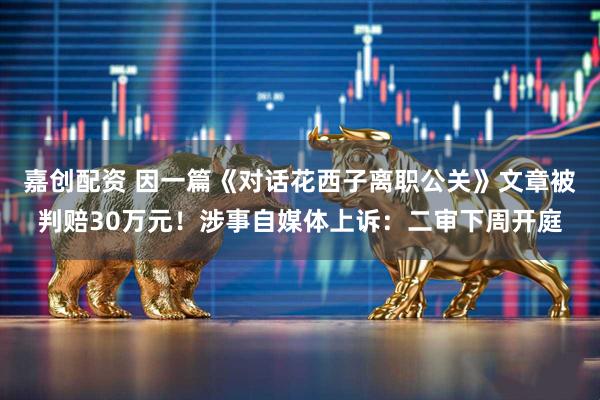 嘉创配资 因一篇《对话花西子离职公关》文章被判赔30万元！涉事自媒体上诉：二审下周开庭