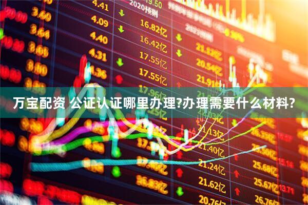 万宝配资 公证认证哪里办理?办理需要什么材料?