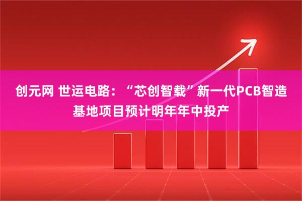 创元网 世运电路：“芯创智载”新一代PCB智造基地项目预计明年年中投产