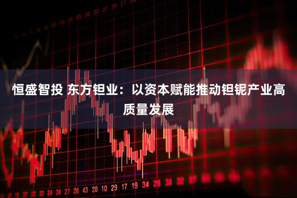 恒盛智投 东方钽业：以资本赋能推动钽铌产业高质量发展