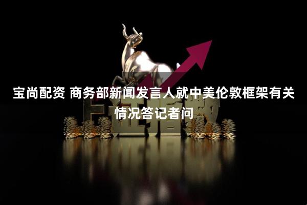 宝尚配资 商务部新闻发言人就中美伦敦框架有关情况答记者问