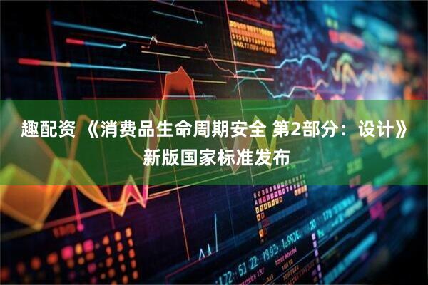 趣配资 《消费品生命周期安全 第2部分：设计》 新版国家标准发布