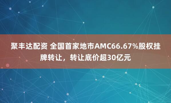 聚丰达配资 全国首家地市AMC66.67%股权挂牌转让，转让底价超30亿元
