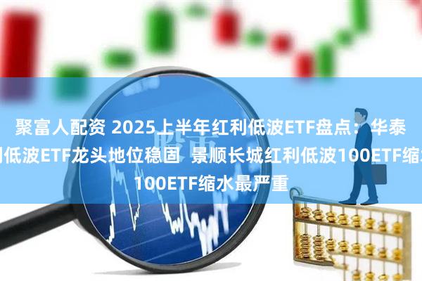 聚富人配资 2025上半年红利低波ETF盘点：华泰柏瑞红利低波ETF龙头地位稳固  景顺长城红利低波100ETF缩水最严重