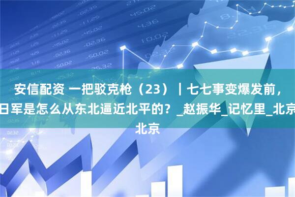 安信配资 一把驳克枪（23）｜七七事变爆发前，日军是怎么从东北逼近北平的？_赵振华_记忆里_北京