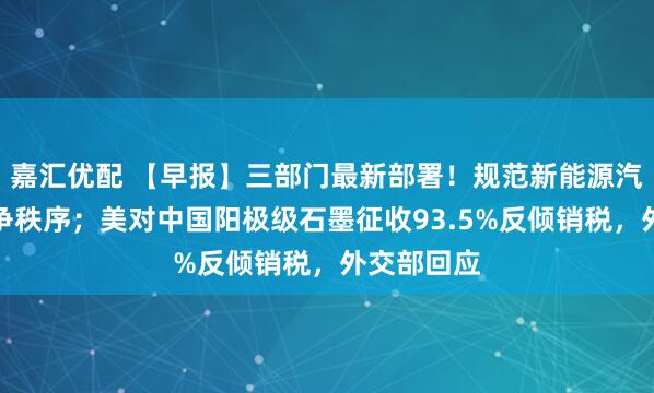 嘉汇优配 【早报】三部门最新部署！规范新能源汽车产业竞争秩序；美对中国阳极级石墨征收93.5%反倾销税，外交部回应