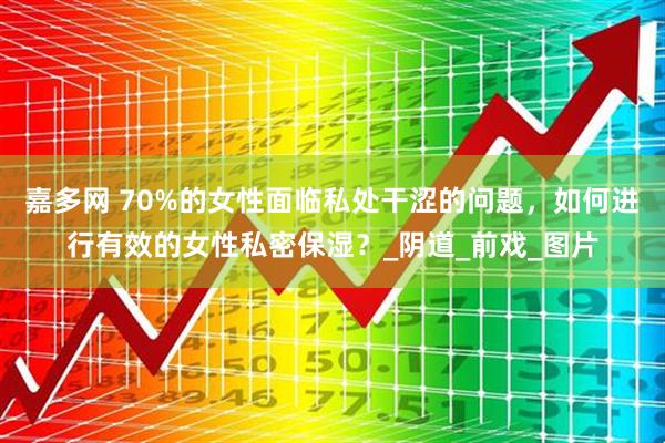 嘉多网 70%的女性面临私处干涩的问题，如何进行有效的女性私密保湿？_阴道_前戏_图片