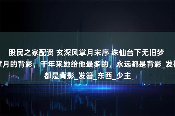股民之家配资 玄深风掌月宋序 诛仙台下无旧梦 玄深望着风掌月的背影，千年来她给他最多的，永远都是背影_发簪_东西_少主