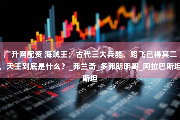 广升网配资 海贼王：古代三大兵器，路飞已得其二，天王到底是什么？_弗兰奇_多弗朗明哥_阿拉巴斯坦