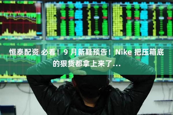 恒泰配资 必看！9 月新鞋预告！Nike 把压箱底的狠货都拿上来了…