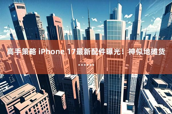 高手策略 iPhone 17最新配件曝光！神似地摊货……