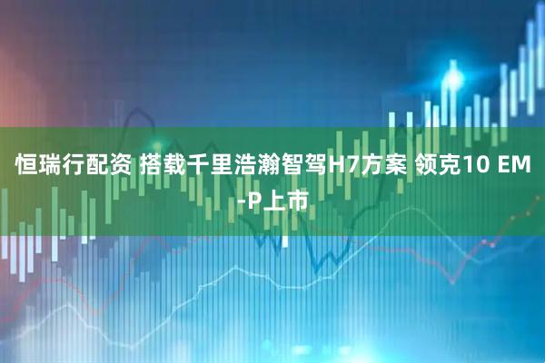 恒瑞行配资 搭载千里浩瀚智驾H7方案 领克10 EM-P上市