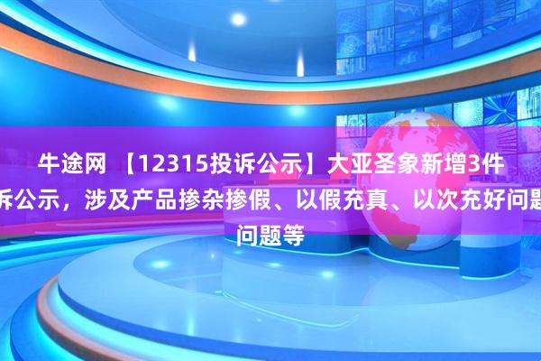 牛途网 【12315投诉公示】大亚圣象新增3件投诉公示，涉及产品掺杂掺假、以假充真、以次充好问题等