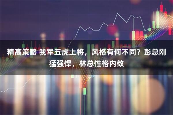 精高策略 我军五虎上将，风格有何不同？彭总刚猛强悍，林总性格内敛